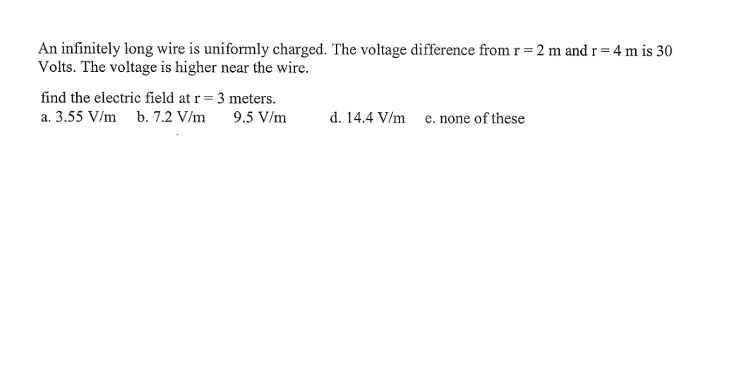 An infinitely long wire is uniformly charged. The voltage difference from r= 2 m and r = 4 m is 30
Volts. The voltage is higher near the wire.
find the electric field at r=3 meters.
a. 3.55 V/m
b. 7.2 V/m
9.5 V/m
d. 14.4 V/m
e. none of these
