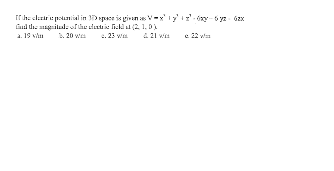 If the electric potential in 3D space is given as V = x° + y° +z° - 6xy- 6 yz - 6zx
find the magnitude of the electric field at (2, 1, 0 ).
a. 19 v/m
b. 20 v/m
c. 23 v/m
d. 21 v/m
e. 22 v/m
