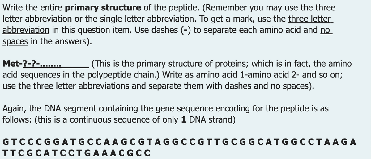 Write the entire primary structure of the peptide. (Remember you may use the three
letter abbreviation or the single letter abbreviation. To get a mark, use the three letter
abbreviation in this question item. Use dashes (-) to separate each amino acid and no
spaces in the answers).
Met-?-?-........
(This is the primary structure of proteins; which is in fact, the amino
acid sequences in the polypeptide chain.) Write as amino acid 1-amino acid 2- and so on;
use the three letter abbreviations and separate them with dashes and no spaces).
Again, the DNA segment containing the gene sequence encoding for the peptide is as
follows: (this is a continuous sequence of only 1 DNA strand)
GT CCCGGAT GCCAAGCGTAGGCCGTTGC GGCATGGCCTAAGA
TTCGCATCCTGAAACGCC