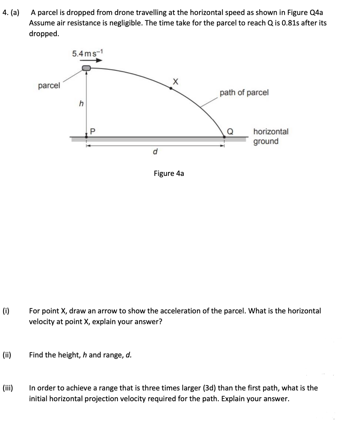 4. (a)
A parcel is dropped from drone travelling at the horizontal speed as shown in Figure Q4a
Assume air resistance is negligible. The time take for the parcel to reach Q is 0.81s after its
dropped.
(i)
(ii)
(iii)
parcel
5.4ms-1
h
P
d
Find the height, h and range, d.
X
Figure 4a
path of parcel
horizontal
ground
For point X, draw an arrow to show the acceleration of the parcel. What is the horizontal
velocity at point X, explain your answer?
In order to achieve a range that is three times larger (3d) than the first path, what is the
initial horizontal projection velocity required for the path. Explain your answer.