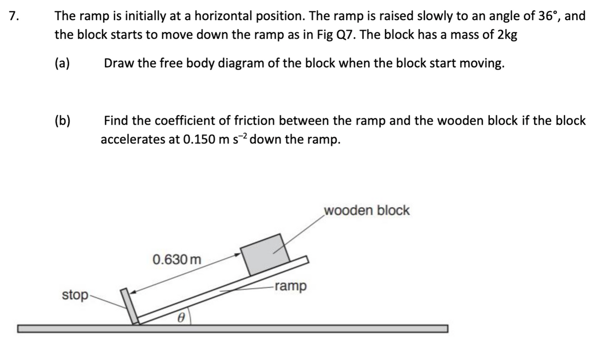 7.
The ramp is initially at a horizontal position. The ramp is raised slowly to an angle of 36°, and
the block starts to move down the ramp as in Fig Q7. The block has a mass of 2kg
(a)
Draw the free body diagram of the block when the block start moving.
(b)
stop
Find the coefficient of friction between the ramp and the wooden block if the block
accelerates at 0.150 m s2 down the ramp.
0.630 m
-ramp
wooden block