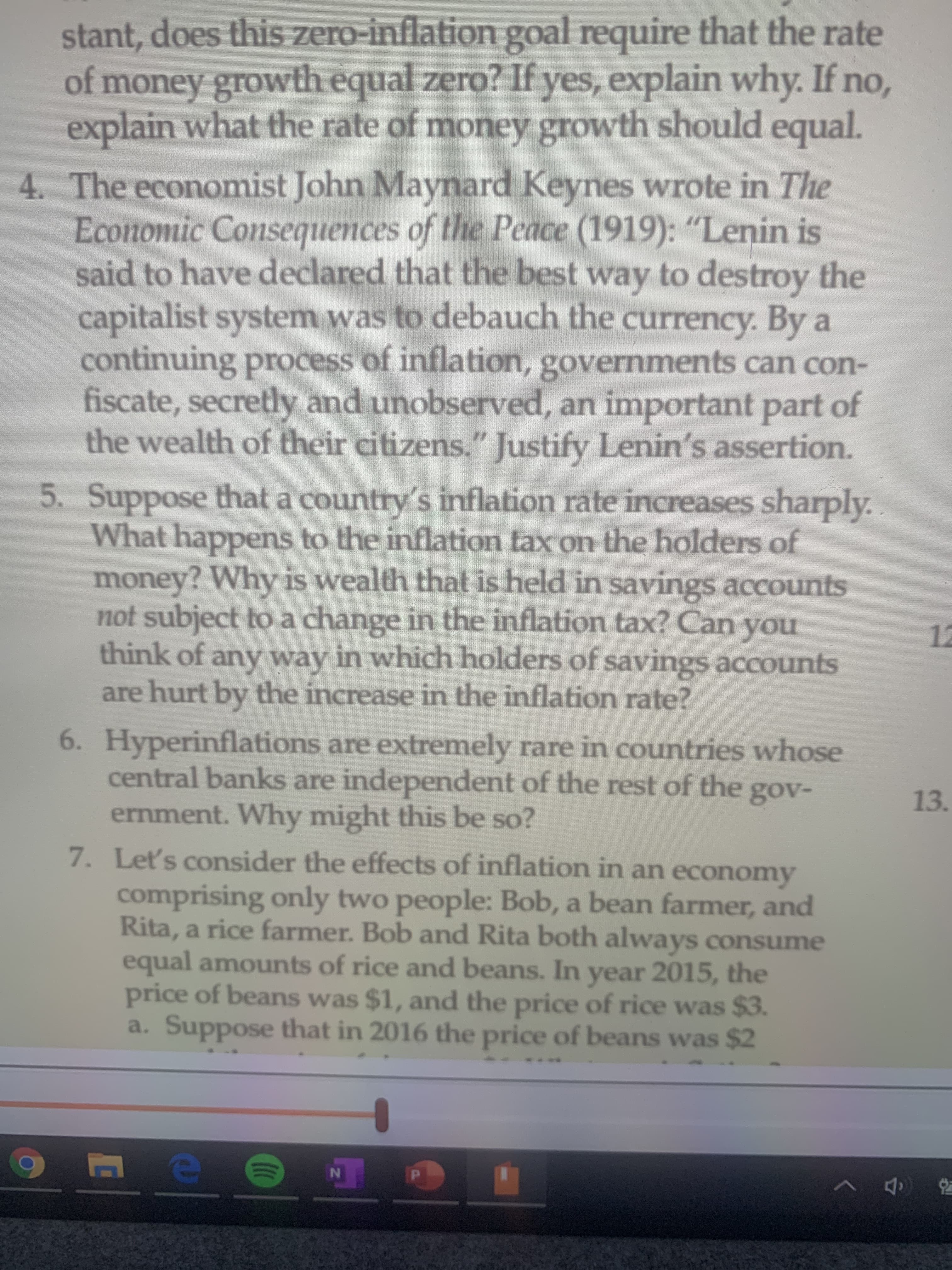 stant, does this zero-inflation goal require that the rate
of money growth equal zero? If yes, explain why. If no,
explain what the rate of money growth should equal.
4. The economist John Maynard Keynes wrote in The
Economic Consequences of the Peace (1919): "Lenin is
said to have declared that the best way to destroy the
capitalist system was to debauch the currency. By a
continuing process of inflation, governments can con-
fiscate, secretly and unobserved, an important part of
the wealth of their citizens." Justify Lenin's assertion.
5. Suppose that a country's inflation rate increases sharply..
What happens to the inflation tax on the holders of
money? Why is wealth that is held in savings accounts
not subject to a change in the inflation tax? Can
think of any way in which holders of savings accounts
are hurt by the increase in the inflation rate?
you
12
6. Hyperinflations are extremely rare in countries whose
central banks are independent of the rest of the
ernment. Why might this be so?
7. Let's consider the effects of inflation in an economy
gov-
13.
comprising only two people: Bob, a bean farmer, and
Rita, a rice farmer. Bob and Rita both always consume
equal amounts of rice and beans. In year 2015, the
price of beans was $1, and the price of rice was $3.
a. Suppose that in 2016 the price of beans was $2
