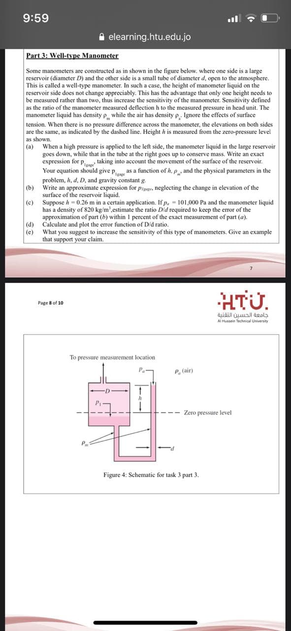 9:59
A elearning.htu.edu.jo
Part 3: Well-type Manometer
Some manometers are constructed as in shown in the figure below. where one side is a large
reservoir (diameter D) and the other side is a small tube of diameter d, open to the atmosphere.
This is called a well-type manometer. In such a case, the height of manometer liquid on the
reservoir side does not change appreciably. This has the advantage that only one height needs to
be measured rather than two, thus increase the sensitivity of the manometer. Sensitivity defined
as the ratio of the manometer measured deflection h to the measured pressure in head unit. The
manometer liquid has density p while the air has density p. Ignore the effects of surface
tension. When there is no pressure difference across the manometer, the elevations on both sides
are the same, as indicated by the dashed line. Height h is measured from the zero-pressure level
as shown.
When a high pressure is applied to the left side, the manometer liquid in the large reservoir
goes down, while that in the tube at the right goes up to conserve mass. Write an exact
expression for p,, taking into account the movement of the surface of the reservoir.
Your equation should give p, as a function of h, e , and the physical parameters in the
(a)
problem, h, d, D, and gravity constant g.
(b)
Write an approximate expression for pisage, neglecting the change in elevation of the
surface of the reservoir liquid.
(c)
Suppose h = 0.26 m in a certain application. If p. = 101,000 Pa and the manometer liquid
has a density of 820 kg/m',estimate the ratio Did required to keep the error of the
approximation of part (b) within 1 percent of the exact measurement of part (a).
(d) Calculate and plot the error function of D/d ratio.
What you suggest to increase the sensitivity of this type of manometers. Give an example
that support your claim.
(e)
HTÜ.
Page 8 of 10
جامعة الحسين التقنية
Al Hussein Technical University
To pressure measurement location
Pa
P, (air)
Zero pressure level
Figure 4: Schematic for task 3 part 3.
