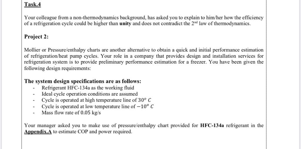 The system design specifications are as follows:
Refrigerant HFC-134a as the working fluid
Ideal cycle operation conditions are assumed
Cycle is operated at high temperature line of 30° C
Cycle is operated at low temperature line of –10° C
Mass flow rate of 0.05 kg/s
