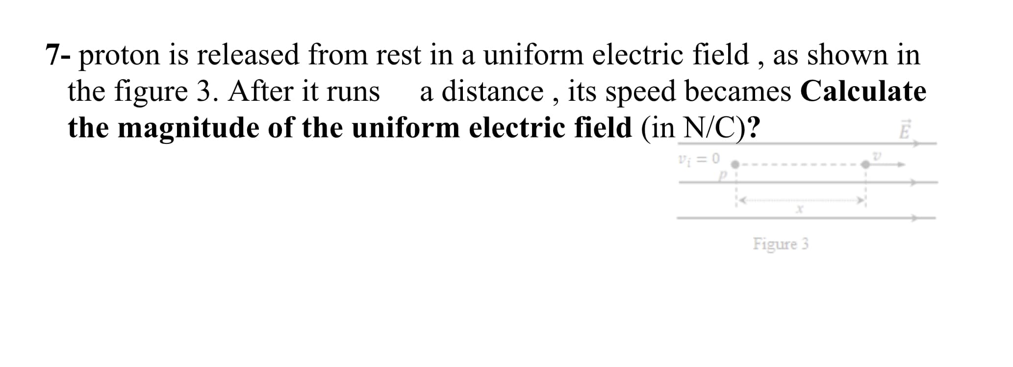 7- proton is released from rest in a uniform electric field , as shown in
the figure 3. After it runs
the magnitude of the uniform electric field (in N/C)?
a distance , its speed becames Calculate
E
V; = 0
Figure 3
