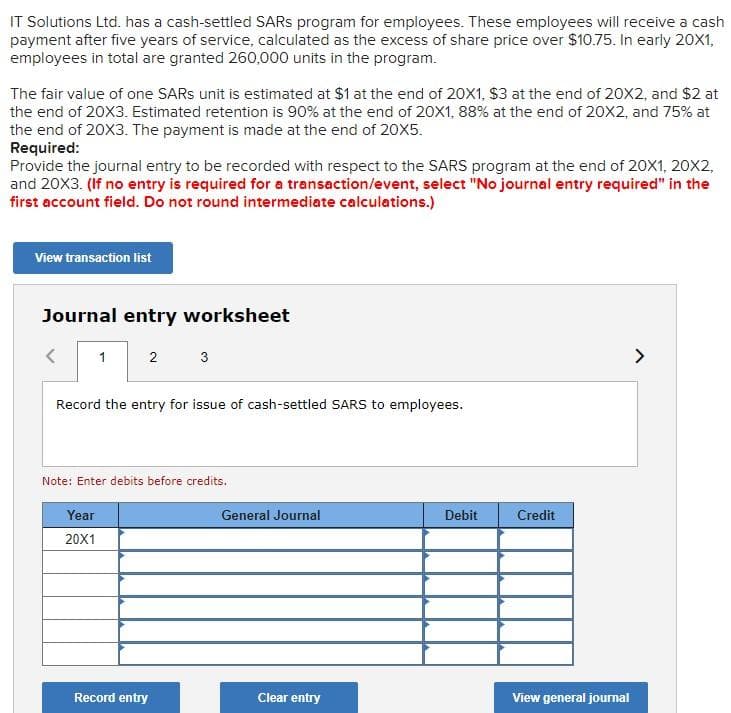 IT Solutions Ltd. has a cash-settled SARS program for employees. These employees will receive a cash
payment after five years of service, calculated as the excess of share price over $10.75. In early 20X1,
employees in total are granted 260,000 units in the program.
The fair value of one SARS unit is estimated at $1 at the end of 20X1, $3 at the end of 2ox2, and $2 at
the end of 20X3. Estimated retention is 90% at the end of 20X1, 88% at the end of 20X2, and 75% at
the end of 20X3. The payment is made at the end of 20X5.
Required:
Provide the journal entry to be recorded with respect to the SARS program at the end of 20X1, 20X2,
and 20X3. (If no entry is required for a transaction/event, select "No journal entry required" in the
first account field. Do not round intermediate calculations.)
View transaction list
Journal entry worksheet
1
2
3
>
Record the entry for issue of cash-settled SARS to employees.
Note: Enter debits before credits.
Year
General Journal
Debit
Credit
20X1
Record entry
Clear entry
View general joumal
