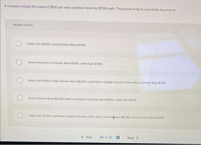 A company isued 60 shares of $100 par value common stock for $7,100 cash. The journal entry to record the issuance is:
Multiple Cholce
Debit Cash $7100; credit Common Stock $7100.
Debit Investment in Common Stock $7100; credit Cash $7100.
Debit Cash $7,100, credit Common Stock $6,000; credit Paid-in Capital in Excess of Par Value, Common Stock $1,100.
Debit Common Stock $6,000, debit Investment in Common Stock $1,100; credit Cash $7100.
Debit Cash $7100; credit Paid-in Capital in Excess of Par Value, Commor Stock $6,000, credit Common Stock $1,100
< Prev
24 of 29
Next >
