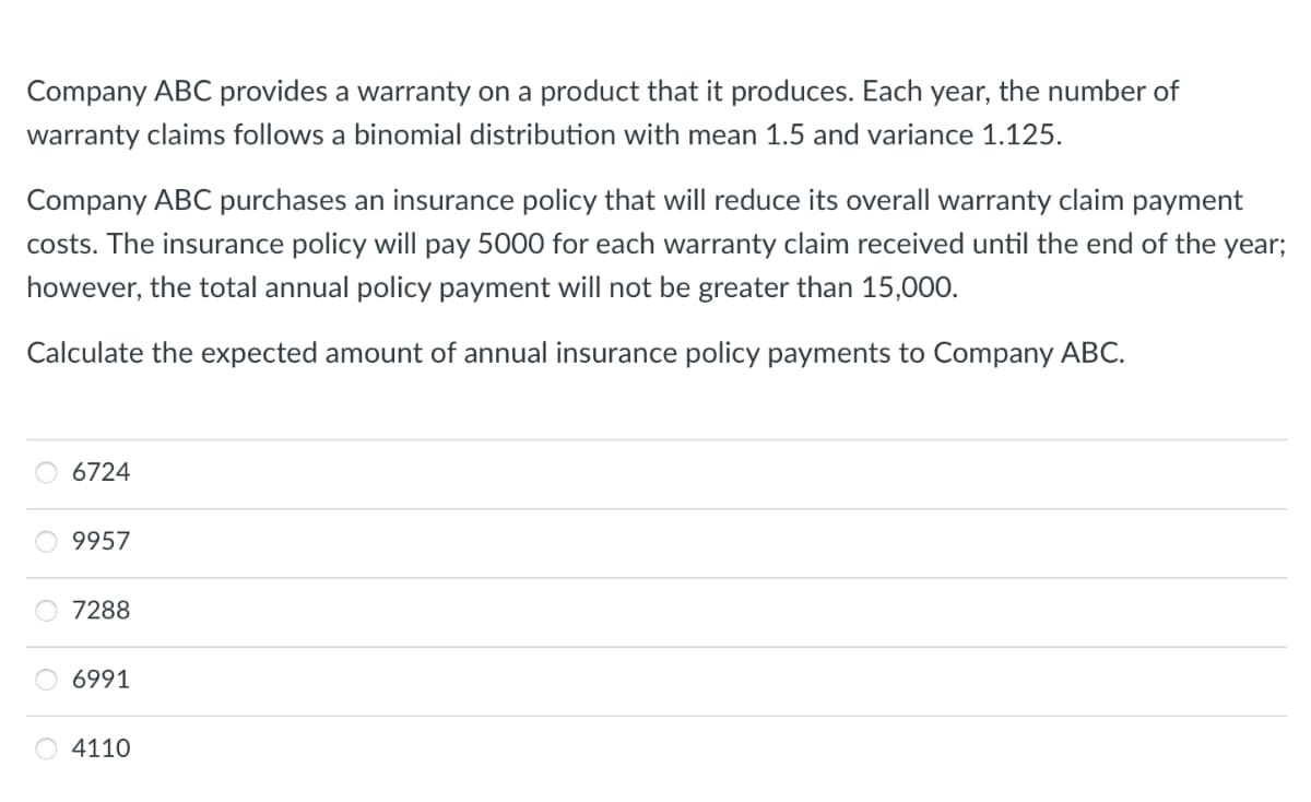 Company ABC provides a warranty on a product that it produces. Each year, the number of
warranty claims follows a binomial distribution with mean 1.5 and variance 1.125.
Company ABC purchases an insurance policy that will reduce its overall warranty claim payment
costs. The insurance policy will pay 5000 for each warranty claim received until the end of the year;
however, the total annual policy payment will not be greater than 15,000.
Calculate the expected amount of annual insurance policy payments to Company ABC.
6724
9957
7288
6991
4110
