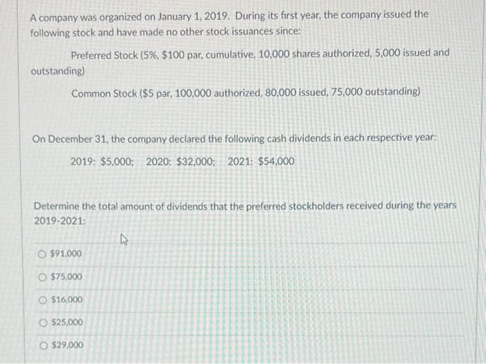 A company was organized on January 1, 2019. During its first year, the company issued the
following stock and have made no other stock issuances since:
Preferred Stock (5%, $100 par, cumulative, 10,000 shares authorized, 5,000 issued and
outstanding)
Common Stock ($5 par, 100,000 authorized, 80,000 issued, 75,000 outstanding)
On December 31, the company declared the following cash dividends in each respective year:
2019: $5,000; 2020: $32,000; 2021: $54,000
Determine the total amount of dividends that the preferred stockholders received during the years
2019-2021:
O $91,000
O $75,000
০ $16,000
O $25,000
O $29,000
