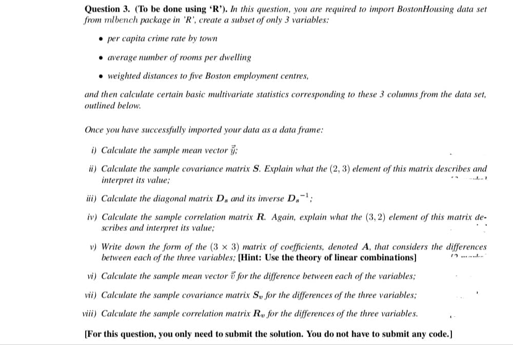 Question 3. (To be done using 'R'). In this question, you are required to import BostonHousing data set
from mlbench package in 'R', create a subset of only 3 variables:
• per capita crime rate by town
• average number of rooms per dwelling
• weighted distances to five Boston employment centres,
and then calculate certain basic multivariate statistics corresponding to these 3 columns from the data set,
outlined below.
Once you have successfully imported your data as a data frame:
i) Calculate the sample mean vector j;
ii) Calculate the sample covariance matrix S. Explain what the (2, 3) element of this matrix describes and
interpret its value;
iii) Calculate the diagonal matrix Ds and its inverse Ds
iv) Calculate the sample correlation matrix R. Again, explain what the (3, 2) element of this matrix de-
scribes and interpret its value;
v) Write down the form of the (3 x 3) matrix of coefficients, denoted A, that considers the differences
between each of the three variables; [Hint: Use the theory of linear combinations]
vi) Calculate the sample mean vector i for the difference between each of the variables;
vii) Calculate the sample covariance matrix Sv for the differences of the three variables;
viii) Calculate the sample correlation matrix R, for the differences of the three variables.
[For this question, you only need to submit the solution. You do not have to submit any code.]
