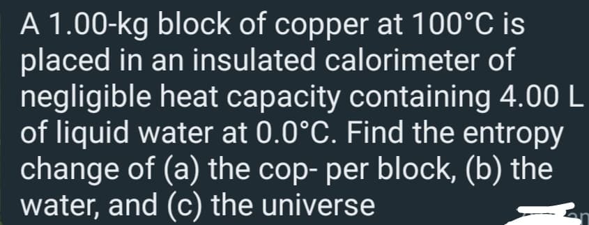 A 1.00-kg block of copper at 100°C is
placed in an insulated calorimeter of
negligible heat capacity containing 4.00 L
of liquid water at 0.0°C. Find the entropy
change of (a) the cop- per block, (b) the
water, and (c) the universe
