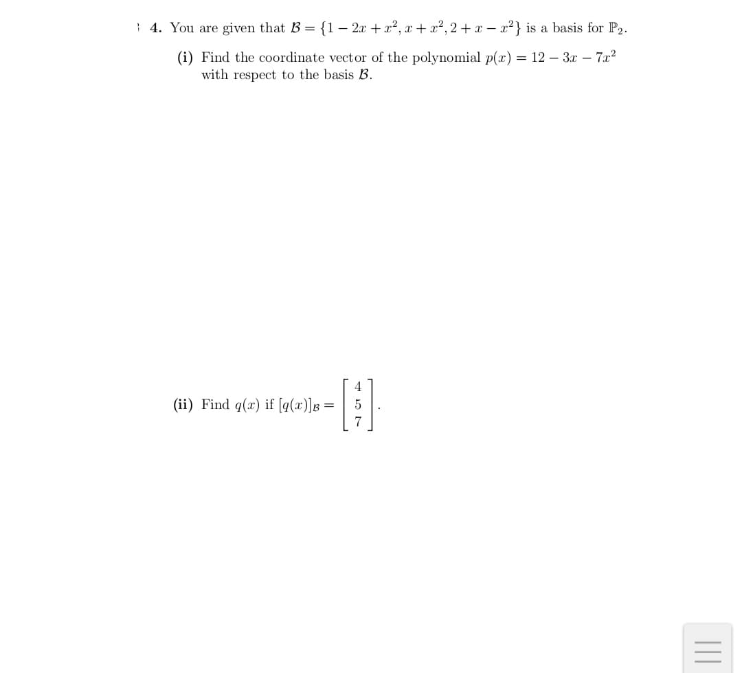 : 4. You are given that B = {1– 2x + a², x + a², 2 +x – x²} is a basis for P2.
(i) Find the coordinate vector of the polynomial p(x) = 12 – 3x – 7x2
with respect to the basis B.
4
(ii) Find q(x) if [q(x)]g= | 5
