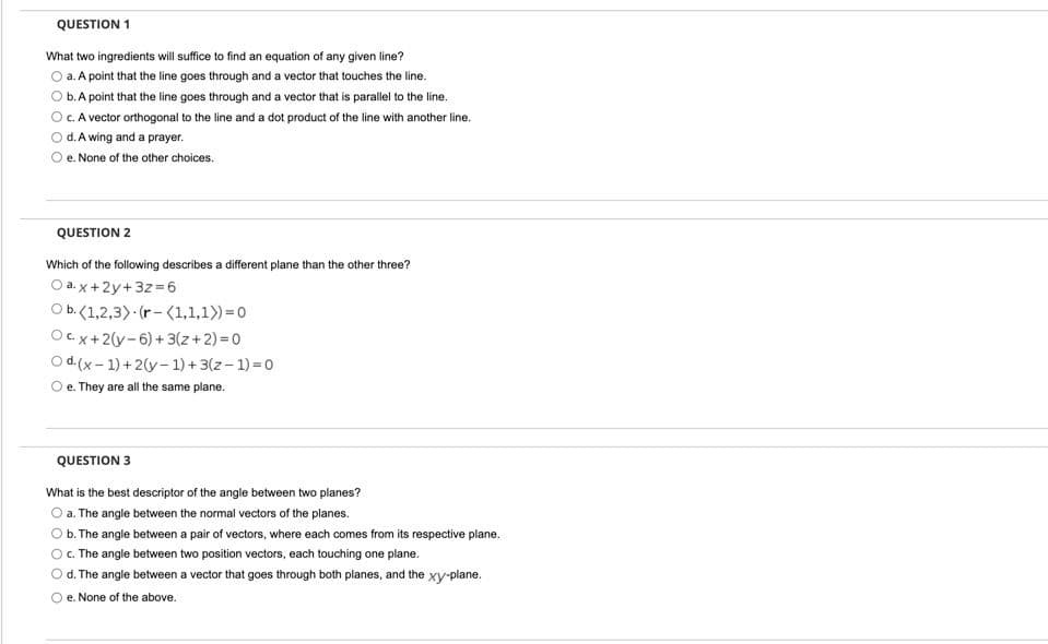 QUESTION 1
What two ingredients will suffice to find an equation of any given line?
O a. A point that the line goes through and a vector that touches the line.
b.A point that the line goes through and a vector that is parallel to the line.
OC.A vector orthogonal to the line and a dot product of the line with another line.
O d.A wing and a prayer.
e. None of the other choices.
QUESTION 2
Which of the following describes a different plane than the other three?
O a. x +2y+3z 6
O b.(1,2,3) (r-(1,1,1))=0
Oc.x+2(y-6) + 3(z+2) =0
O d.(x- 1) +2(y-1) + 3(z- 1) = 0
O e. They are all the same plane.
QUESTION 3
What is the best descriptor of the angle between two planes?
O a. The angle between the normal vectors of the planes.
Ob. The angle between a pair of vectors, where each comes from its respective plane.
O. The angle between two position vectors, each touching one plane.
Od. The angle between a vector that goes through both planes, and the xy-plane.
O e. None of the above.
