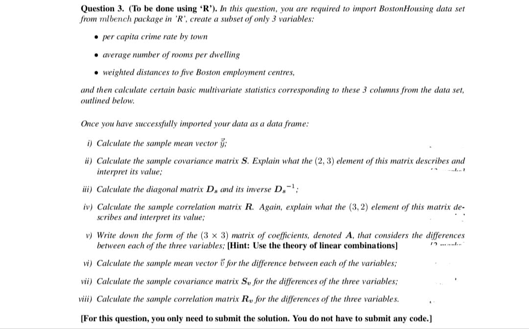 Question 3. (To be done using 'R'). In this question, you are required to import BostonHousing data set
from mlbench package in 'R', create a subset of only 3 variables:
• per capita crime rate by town
• average number of rooms per dwelling
• weighted distances to five Boston employment centres,
and then calculate certain basic multivariate statistics corresponding to these 3 columns from the data set,
outlined below.
Once you have successfully imported your data as a data frame:
i) Calculate the sample mean vector j;
ii) Calculate the sample covariance matrix S. Explain what the (2, 3) element of this matrix describes and
interpret its value;
iii) Calculate the diagonal matrix Ds and its inverse Ds
iv) Calculate the sample correlation matrix R. Again, explain what the (3, 2) element of this matrix de-
scribes and interpret its value;
v) Write down the form of the (3 x 3) matrix of coefficients, denoted A, that considers the differences
between each of the three variables; [Hint: Use the theory of linear combinations]
vi) Calculate the sample mean vector i for the difference between each of the variables;
vii) Calculate the sample covariance matrix Sv for the differences of the three variables;
viii) Calculate the sample correlation matrix R, for the differences of the three variables.
[For this question, you only need to submit the solution. You do not have to submit any code.]
