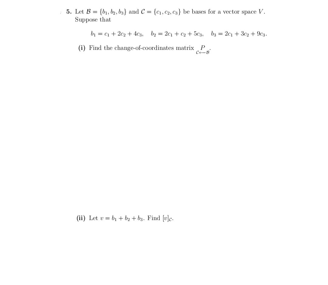 5. Let B = {b1, b2, b3} and C = {c1, C2, C3} be bases for a vector space V.
Suppose that
b1 = c1 + 2c2 + 4c3,
b2 = 2c1 + c2 + 5c3,
b3 = 2c1 + 3c2 + 9c3.
(i) Find the change-of-coordinates matrix
P
CEB
(ii) Let v = b1 + b2 + b3. Find [v]c.
