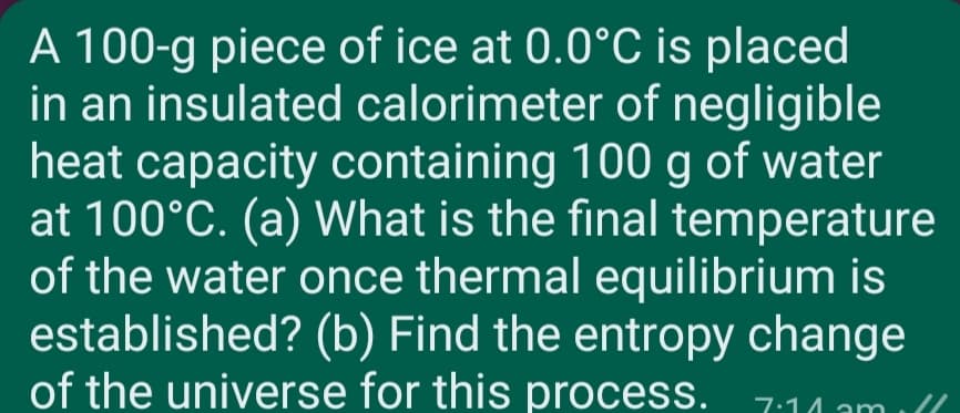 A 100-g piece of ice at 0.0°C is placed
in an insulated calorimeter of negligible
heat capacity containing 100 g of water
at 100°C. (a) What is the final temperature
of the water once thermal equilibrium is
established? (b) Find the entropy change
of the universe for this process.
7:14 am
