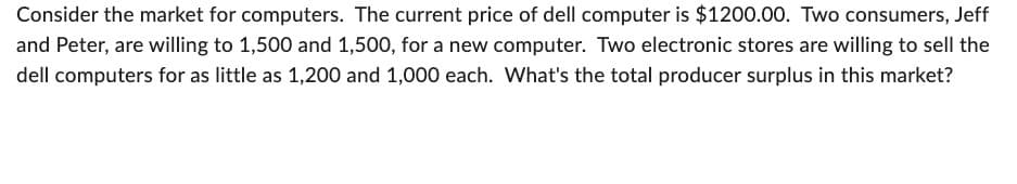 Consider the market for computers. The current price of dell computer is $1200.00. Two consumers, Jeff
and Peter, are willing to 1,500 and 1,500, for a new computer. Two electronic stores are willing to sell the
dell computers for as little as 1,200 and 1,000 each. What's the total producer surplus in this market?