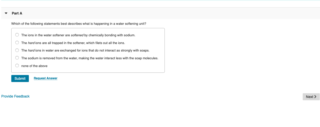 Part A
Which of the following statements best describes what is happening in a water softening unit?
O The ions in the water softener are softened by chemically bonding with sodium.
O The hard ions are all trapped in the softener, which filets out all the ions.
O The hard ions in water are exchanged for ions that do not interact as strongly with soaps.
O The sodium
removed from the water, making the water interact less with the soap molecules.
O none of the above
Submit
Request Answer
Provide Feedback
Next >
