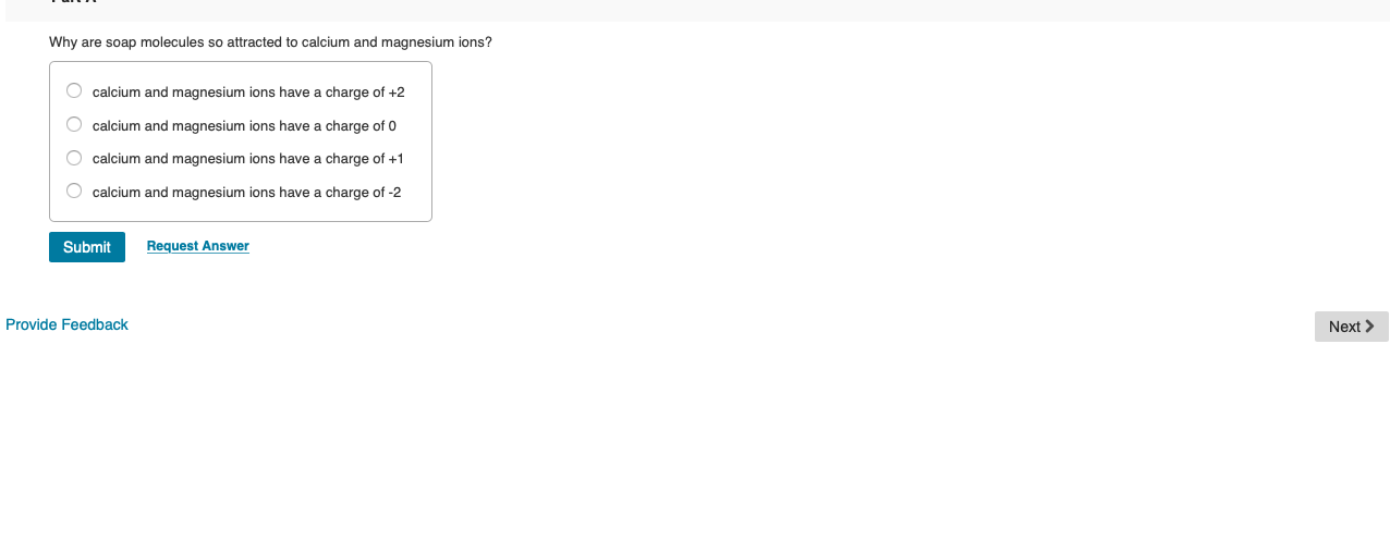 Why are soap molecules so attracted to calcium and magnesium ions?
O calcium and magnesium ions have a charge of +2
O calcium and magnesium ions have a charge of 0
O calcium and magnesium ions have a charge of +1
O calcium and magnesium ions have a charge of -2
Submit
Request Answer
Next >
Provide Feedback
