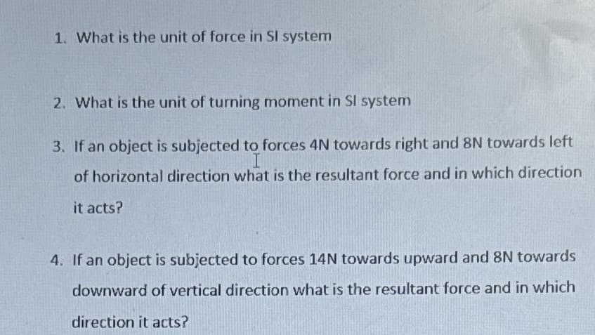 1. What is the unit of force in Sl system
2. What is the unit of turning moment in Sl system
3. If an object is subjected to forces 4N towards right and 8N towards left
I
of horizontal direction what is the resultant force and in which direction
it acts?
4. If an object is subjected to forces 14N towards upward and 8N towards
downward of vertical direction what is the resultant force and in which
direction it acts?