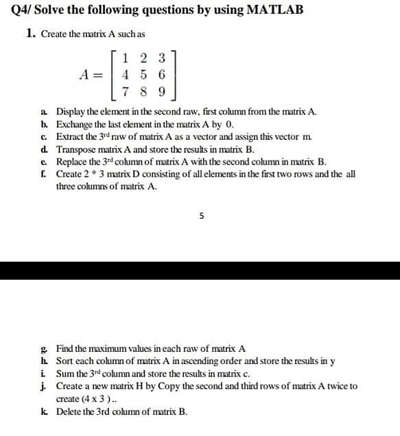 Q4/ Solve the following questions by using MATLAB
1. Create the matrix A such as
1 2 3
A =
4 5 6
7 8 9
a Display the element in the second raw, first column from the matrix A.
b. Exchange the last element in the matrix A by 0.
c. Extract the 3rd raw of matrix A as a vector and assign this vector m.
d. Transpose matrix A and store the results in matrix B.
e. Replace the 3rd column of matrix A with the second column in matrix B.
f. Create 2 * 3 matrix D consisting of all elements in the first two rows and the all
three columns of matrix A.
5
g. Find the maximum values in each raw of matrix A
h. Sort each column of matrix A in ascending order and store the results in y
i Sum the 3rd column and store the results in matrix c.
j. Create a new matrix H by Copy the second and third rows of matrix A twice to
create (4 x 3)..
k Delete the 3rd column of matrix B.
