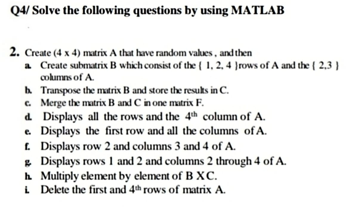 Q4/ Solve the following questions by using MATLAB
2. Create (4 x 4) matrix A that have random values , and then
a Create submatrix B which consist of the ( 1, 2, 4 }rows of A and the { 2,3 }
columns of A.
b. Transpose the matrix B and store the results in C.
c. Merge the matrix B and C in one matrix F.
d. Displays all the rows and the 4th column of A.
e. Displays the first row and all the columns of A.
. Displays row 2 and columns 3 and 4 of A.
& Displays rows 1 and 2 and columns 2 through 4 of A.
h Multiply element by element of B XC.
i Delete the first and 4th rows of matrix A.
