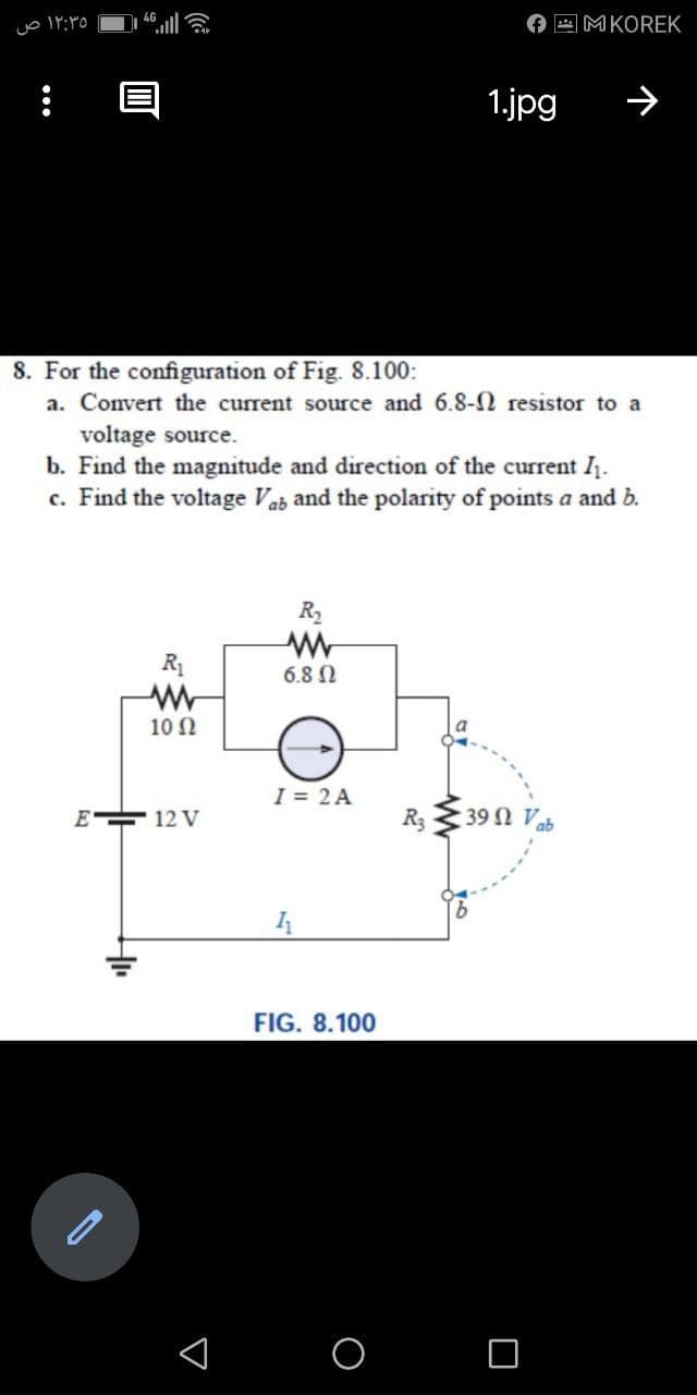 O E MKOREK
1.jpg
8. For the configuration of Fig. 8.100:
a. Convert the current source and 6.8-2 resistor to a
voltage source.
b. Find the magnitude and direction of the current I.
c. Find the voltage Vab and the polarity of points a and b.
R2
R1
6.8 N
10 N
I = 2 A
E 12 V
R3
39 Ω V5
FIG. 8.100
...
