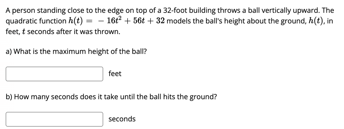 A person standing close to the edge on top of a 32-foot building throws a ball vertically upward. The
quadratic function h(t)
– 16t2 + 56t + 32 models the ball's height about the ground, h(t), in
feet, t seconds after it was thrown.
a) What is the maximum height of the ball?
feet
b) How many seconds does it take until the ball hits the ground?
seconds
