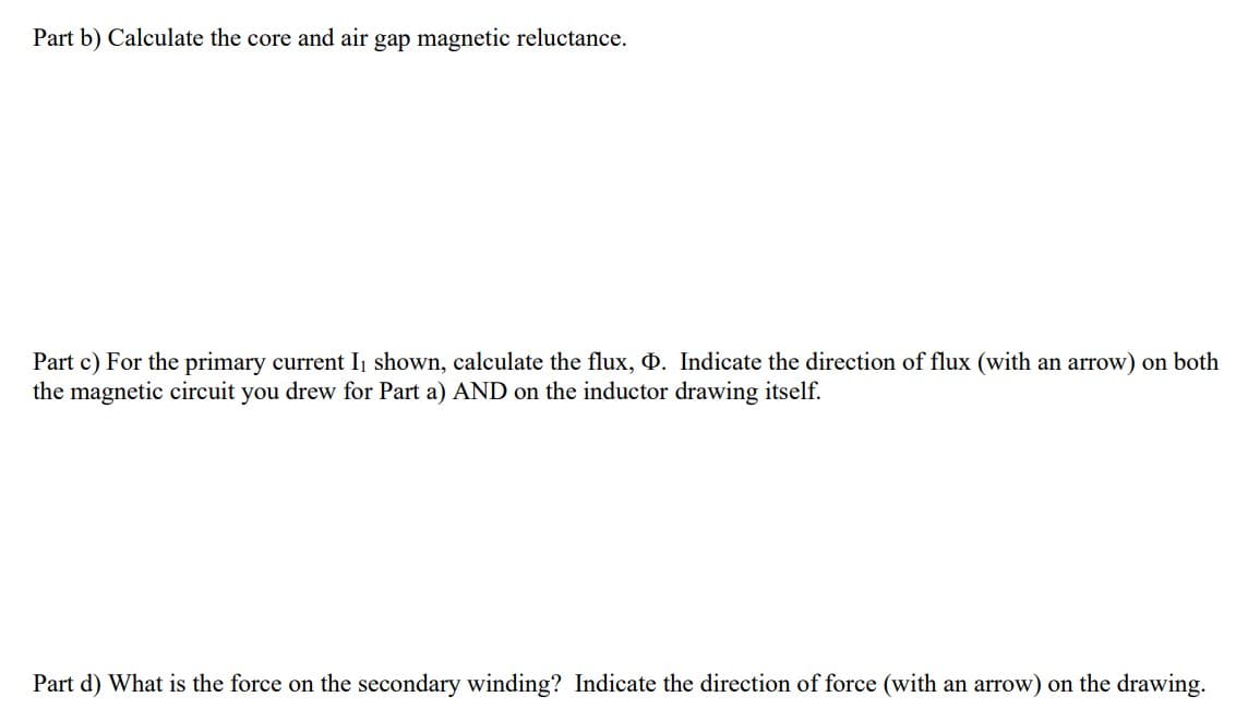 Part b) Calculate the core and air gap magnetic reluctance.
Part c) For the primary current I₁ shown, calculate the flux, Þ. Indicate the direction of flux (with an arrow) on both
the magnetic circuit you drew for Part a) AND on the inductor drawing itself.
Part d) What is the force on the secondary winding? Indicate the direction of force (with an arrow) on the drawing.