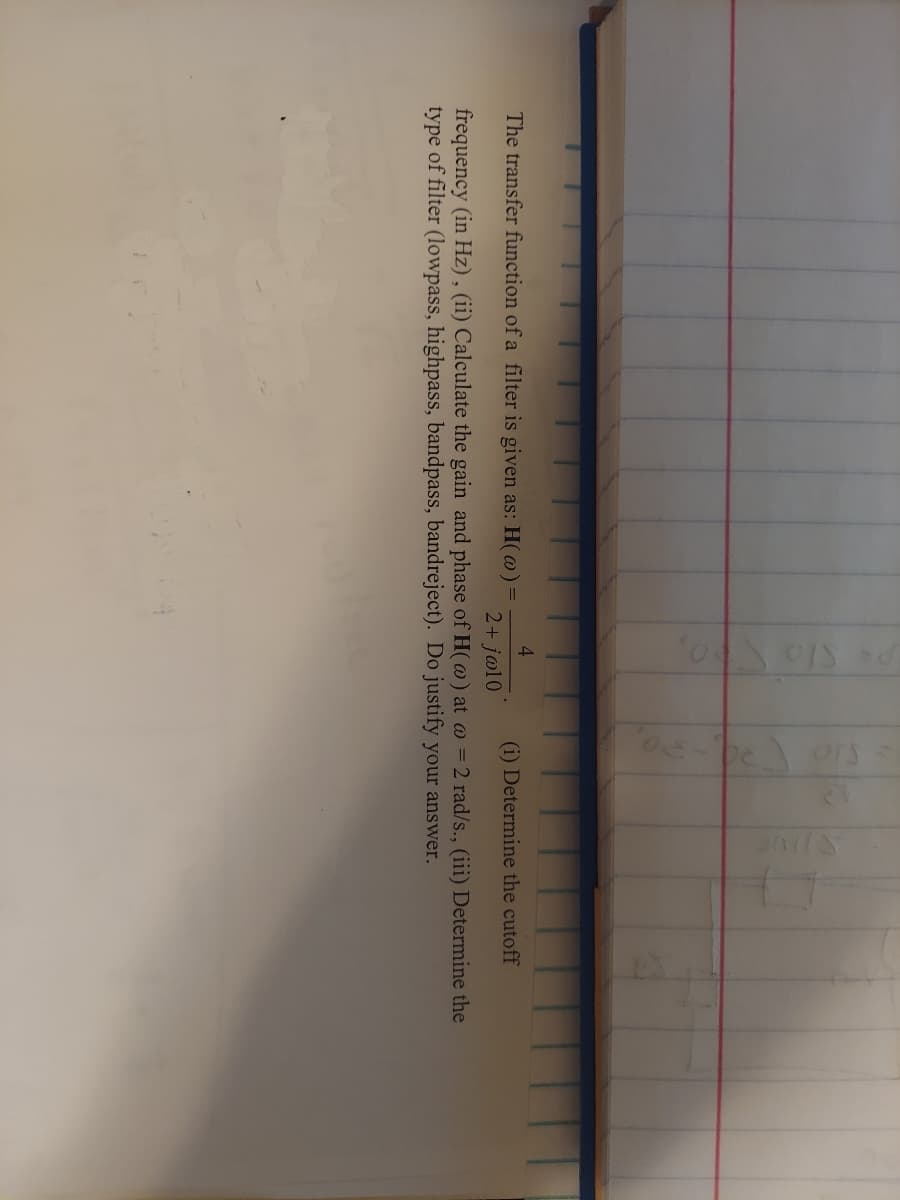 4.
The transfer function of a filter is given as: H(@) =
(i) Determine the cutoff
2+ jøl0
frequency (in Hz), (ii) Calculate the gain and phase of H(@) at w = 2 rad/s., (iii) Determine the
type of filter (lowpass, highpass, bandpass, bandreject). Do justify your answer.
