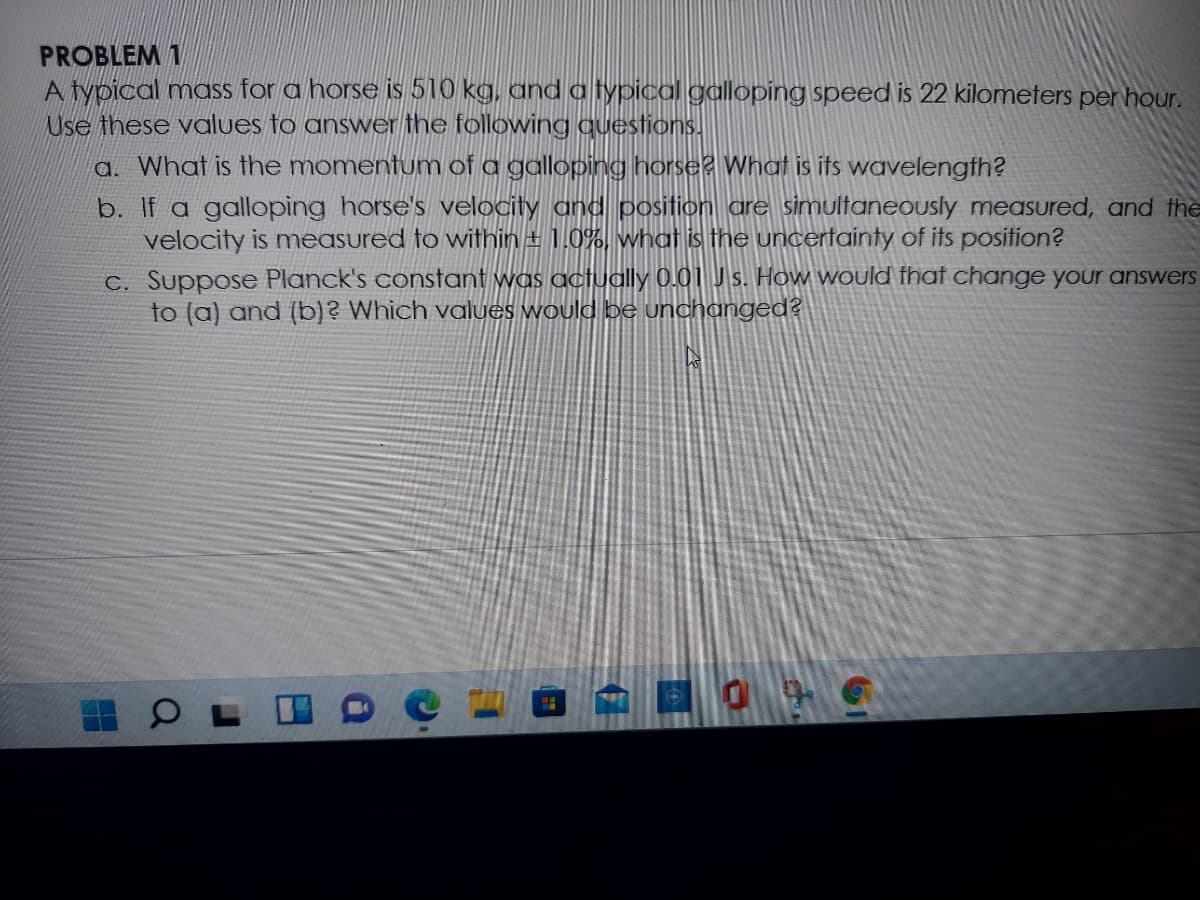 PROBLEM 1
A typical mass for a horse is 510 kg, and a typical galloping speed is 22 kilometers per hour.
Use these values to answer the following questions.
a. What is the momentum of a galloping horse2 What is its wavelength?
b. If a galloping horse's velocity and position are simultaneously measured, and the
velocity is meAsured to within ± 1.0%, what is the uncertainty of its position?
C. Suppose Planck's constant was actually 0.01 J s. How would fhat change your answers
to (a) and (b)? Which values would be unchanged?
