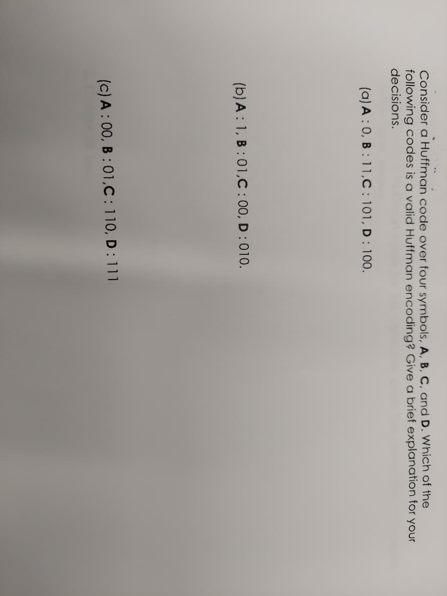 Consider a Huffman code over four symbols, A, B, C, and D. Which of the
following codes is a valid Huffman encoding? Give a brief explanation for your
decisions.
(a) A: 0, B: 11,C: 101, D : 100.
(b) A: 1, B:01,C:00, D: 010.
(c) A:00, B:01,C: 110, D: 111