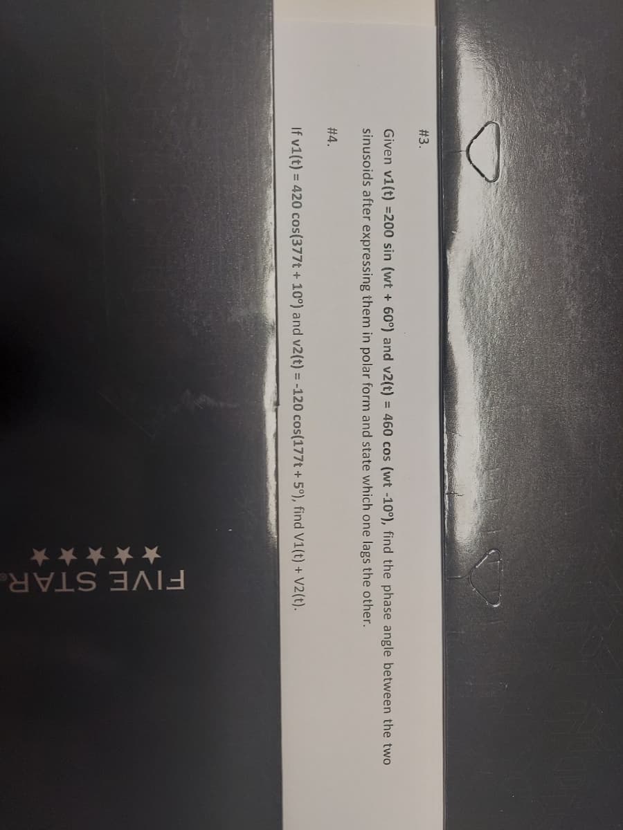 #3.
Given v1(t) =200 sin (wt + 60°) and v2(t) = 460 cos (wt -10°), find the phase angle between the two
sinusoids after expressing them in polar form and state which one lags the other.
#4.
If v1(t) = 420 cos(377t + 10°) and v2(t) = -120 cos(177t + 5°), find V1(t) + V2(t).
✰✰✰✰✰
FIVE STAR
