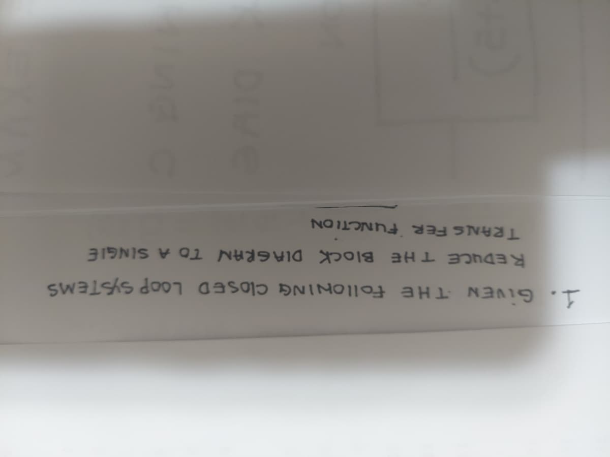 1. GIVEN THE FollONING CLOSED LOOP SYSTEMS
REDUCE THE BIOCK DIAGRAN TO A SINGIE
TRANS FER FUNCTION