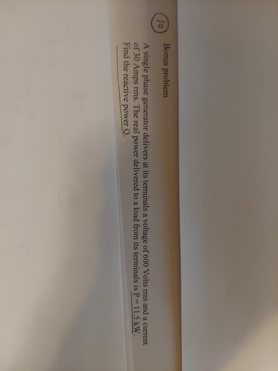 Bonus problem
10
A single phase generator delivers at its terminals a voltage of 600 Volts rms and a current
of 30 Amps rms. The real power delivered to a load from its terminals is P = 11.5 kW.
Find the reactive power Q.
