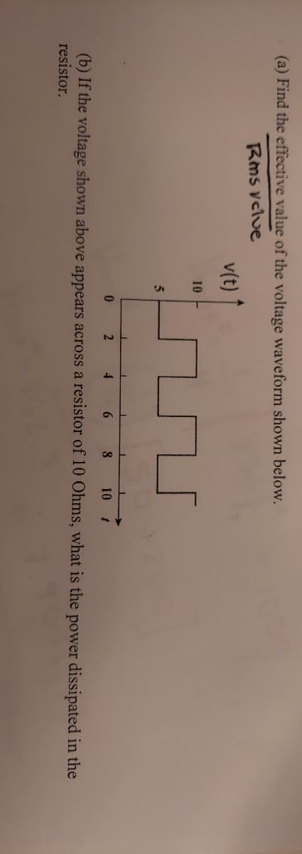 (a) Find the effective value of the voltage waveform shown below.
Rms vclve
v(t)
10
5
4
8.
10
(b) If the voltage shown above appears across a resistor of 10 Ohms, what is the power dissipated in the
resistor.
