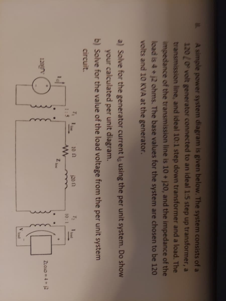 A simple power system diagram is given below. The system consists of a
120/0 volt generator connected to an ideal 1:5 step up transformer, a
transmission line, and ideal 10:1 step down transformer and a load. The
impedance of the transmission line is 10 + j20, and the impedance of the
load is 4+ j2 ohms. The base values for the system are chosen to be 120
volts and 10 KVA at the generator.
a) Solve for the generator current lg using the per unit system. Do show
your calculated per unit diagram.
b) Solve for the value of the load voltage from the per unit system
circuit.
10 n
20 n
T:
10:1
ZLOAD = 4 + j2
120gv
load
