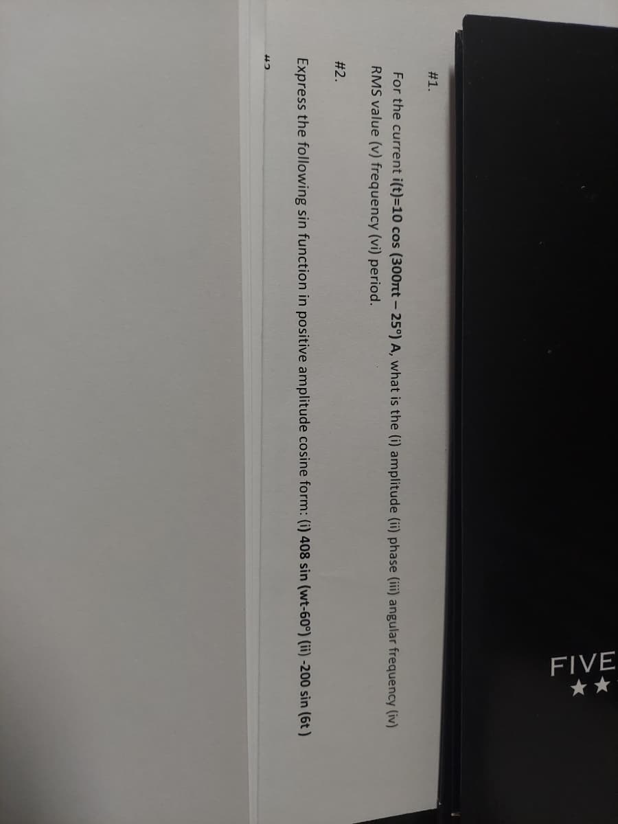 #1.
#2.
FIVE
For the current i(t)=10 cos (300nt -25°) A, what is the (i) amplitude (ii) phase (iii) angular frequency (iv)
RMS value (v) frequency (vi) period.
42
**
Express the following sin function in positive amplitude cosine form: (i) 408 sin (wt-60°) (ii) -200 sin (6t)