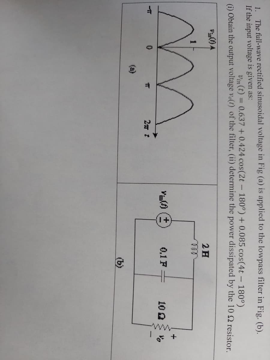 ww-
1. The full-wave rectified sinusoidal voltage in Fig (a) is applied to the lowpass filter in Fig. (b).
If the input voltage is given as:
Vin (t) = 0.637 + 0.424 cos(2t - 180°) + 0.085 cos(4t - 180°)
(i) Obtain the output voltage vo(1) of the filter, (ii) determine the power dissipated by the 10 2 resistor.
2H
Vin() (+
0.1 F.
100
(b)
