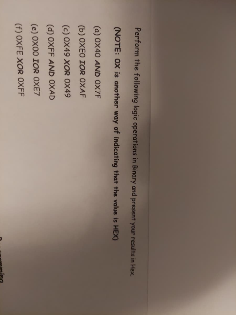 Perform the following logic operations in Binary and present your results in Hex.
(NOTE: OX is another way of indicating that the value is HEX)
(a) 0X40 AND 0X7F
(b) OXEO IOR OXAF
(c) 0X49 XOR 0X49
(d) OXFF AND OXAD
(e) 0X00 IOR OXE7
(f) OXFE XOR OXFF