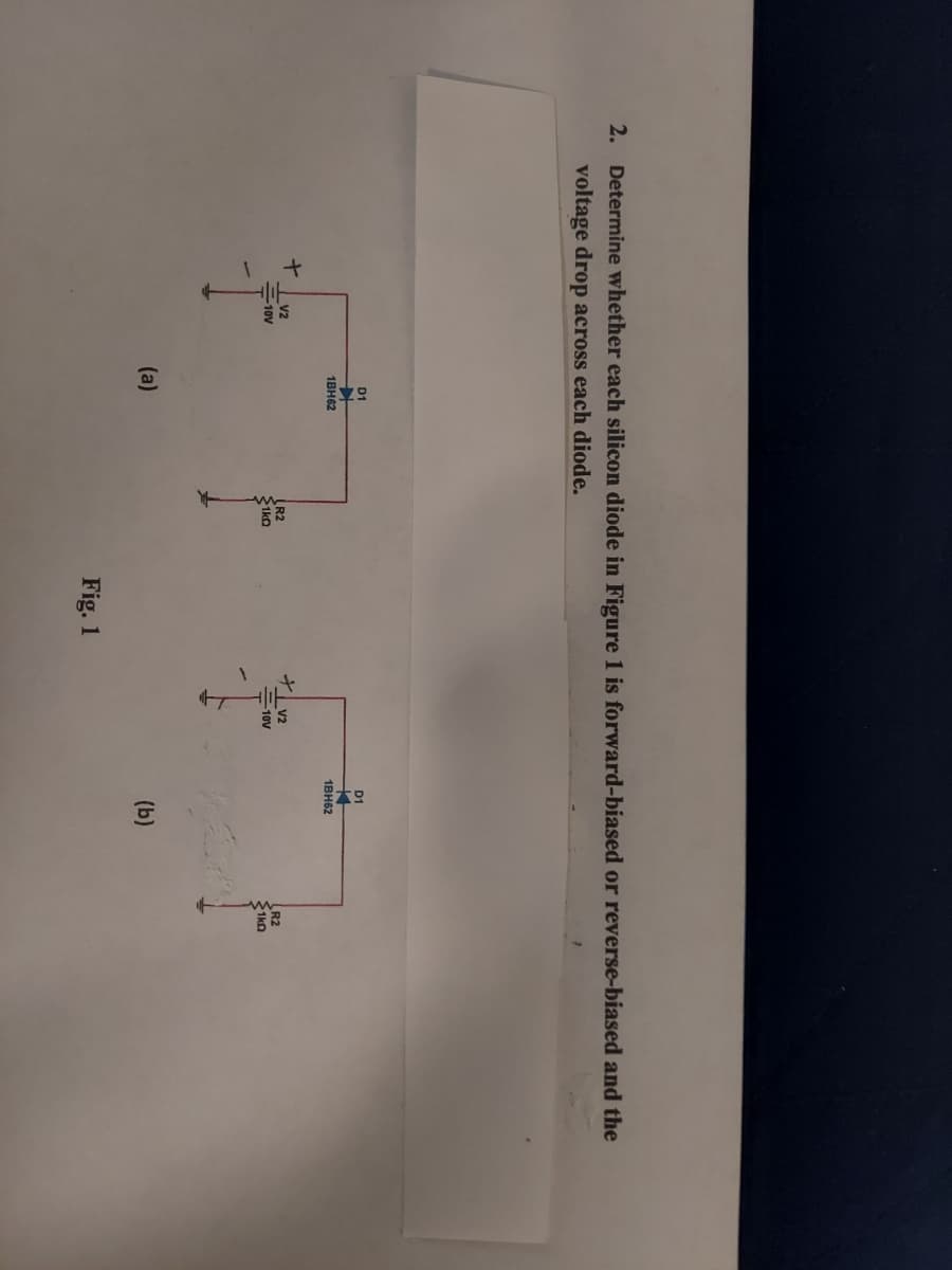 2. Determine whether each silicon diode in Figure 1 is forward-biased or reverse-biased and the
voltage drop across each diode.
+
1
V2
-10V
T
D1
1BH62
(a)
(R2
1k0
Fig. 1
V2
=10V
D1
1BH62
(b)
R2
1k0