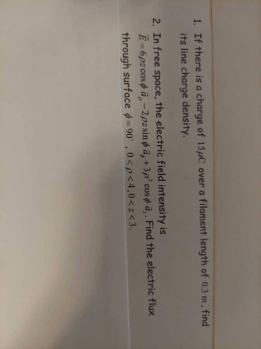 1. If there is a charge of 15μC over a filament length of 0.3 m, find
its line charge density.
2. In free space, the electric field intensity is
Ē=6pz cosa-2pz sinä, +3p² cospa.. Find the electric flux
through surface =90°,0<p<4,0<z<3.