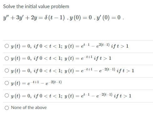 Solve the initial value problem
y" + 3y' + 2y = 8 (t – 1) , y (0) = 0, y' (0) = 0 .
%3D
O y (t) = 0, if 0 < t < 1; y (t) = et 1 – e2(t 1) if t > 1
%3D
O y (t) = 0, if 0 <t < 1; y (t) = e til ift> 1
t+1
O y (t) = 0, if 0 <t< 1; y (t) = e ++1
2(t-1) ift > 1
e
O y (t) = e t+1
2(t 1)
-e
O y (t) = 0, if 0 < t < 1; y (t) = et 1
2(t-1) ift > 1
- e
O None of the above
