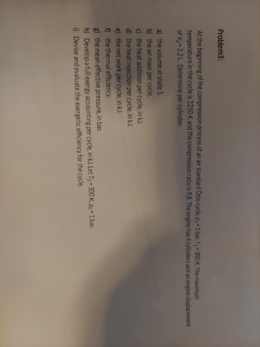 Problem3:
At the beginning of the compression process of an air standard Otto cycle, p-1 bar, T 300 K. The maximum
temperature in the cycle is 2250 K and the compression ratio is 9.8. The engine has 4 cylinders and an engine displacement
of Vg-2.2 L. Determine per cylinder:
a) the volume at state 1.
b) the air masS per cycle.
c) the heat addition per cycle, in kJ.
d) the heat rejection per cycle, in kJ.
e) the net work per cycle, in kJ.
f) the thermal efficiency.
g) the mean effective pressure, in bar.
h) Develop a full exergy accounting per cycle, in kJ. Let To- 300 K. po = 1 bar.
i) Devise and evaluate the exergetic efficiency for the cycle.
