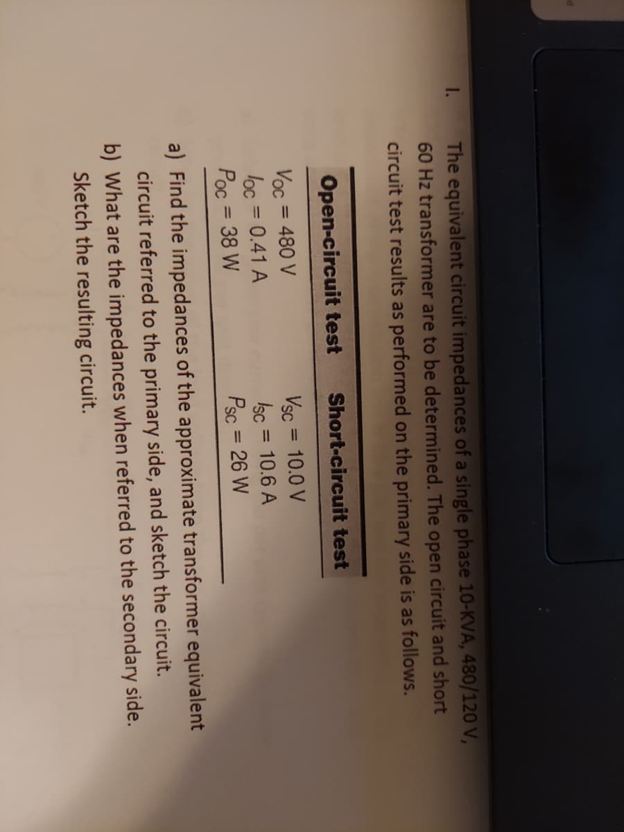 The equivalent circuit impedances of a single phase 10-KVA, 480/120 V,
60 Hz transformer are to be determined. The open circuit and short
circuit test results as performed on the primary side is as follows.
1.
Open-circuit test
Short-circuit test
Voc = 480 V
loc = 0.41 A
Poc = 38 W
Vsc = 10.0 V
Isc = 10.6 A
Psc = 26 W
%3D
%3D
%3D
%3D
a) Find the impedances of the approximate transformer equivalent
circuit referred to the primary side, and sketch the circuit.
b) What are the impedances when referred to the secondary side.
Sketch the resulting circuit.
