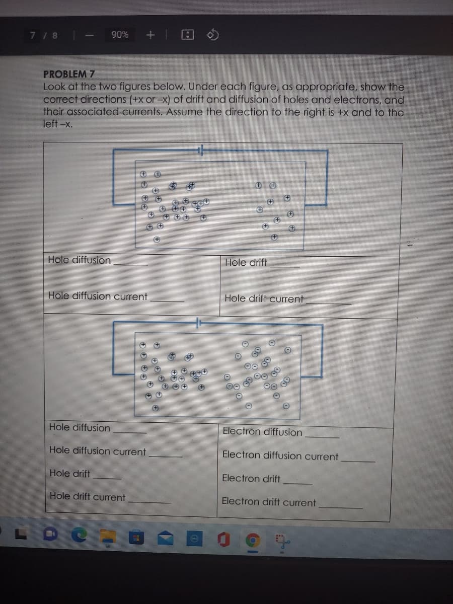 7 /8 -
+| 回く
90%
PROBLEM 7
Look at the two figures below. Under each figure, as appropriate, show the
correct directions (+x or-x) of drift and diffusion of holes and electrons, and
their associated currents. Assume the direction to the right is +x and to the
left-x.
+)
+)
Hole diffusion
Hole drift
Hole diffusion current
Hole drift current
Hole diffusion
Electron diffusion
Hole diffusion current
Electron diffusion current
Hole drift
Electron drift
Hole drift current
Electron drift current
