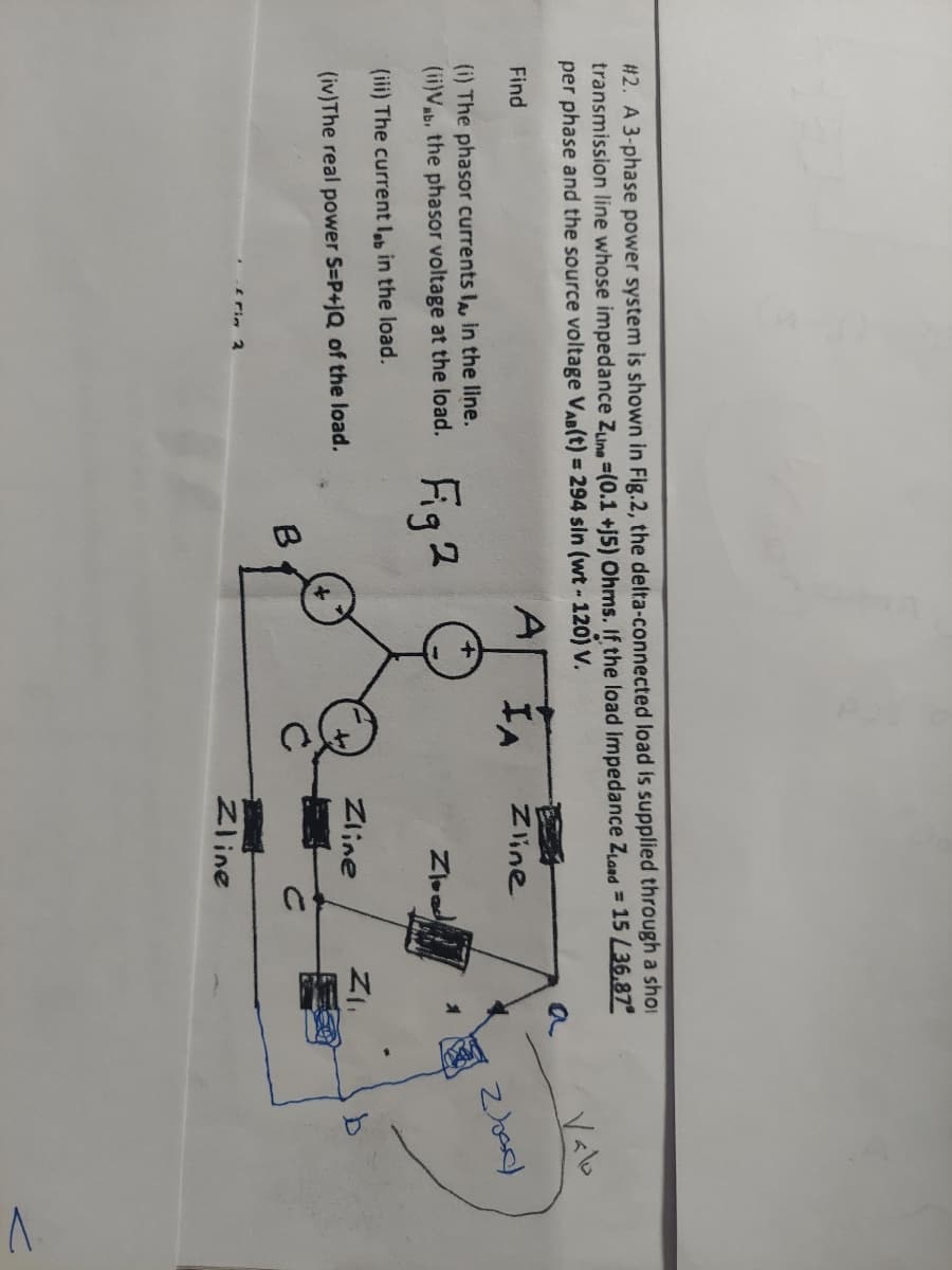 #2. A 3-phase power system is shown in Fig.2, the delta-connected load is supplied through a shoi
transmission line whose impedance Zuine-(0.1 +j5) Ohms. If the load impedance Zload = 15 L36.87
per phase and the source voltage VAB(t) = 294 sin (wt - 120) V.
Find
(i) The phasor currents I, in the line.
(ii)Vab. the phasor voltage at the load.
(iii) The current lob in the load.
(iv) The real power S=P+JQ of the load.
frin 2
Fig 2
B
IA
Zline
Zload
Zline
Zline
Z₁₁
Valo
2000