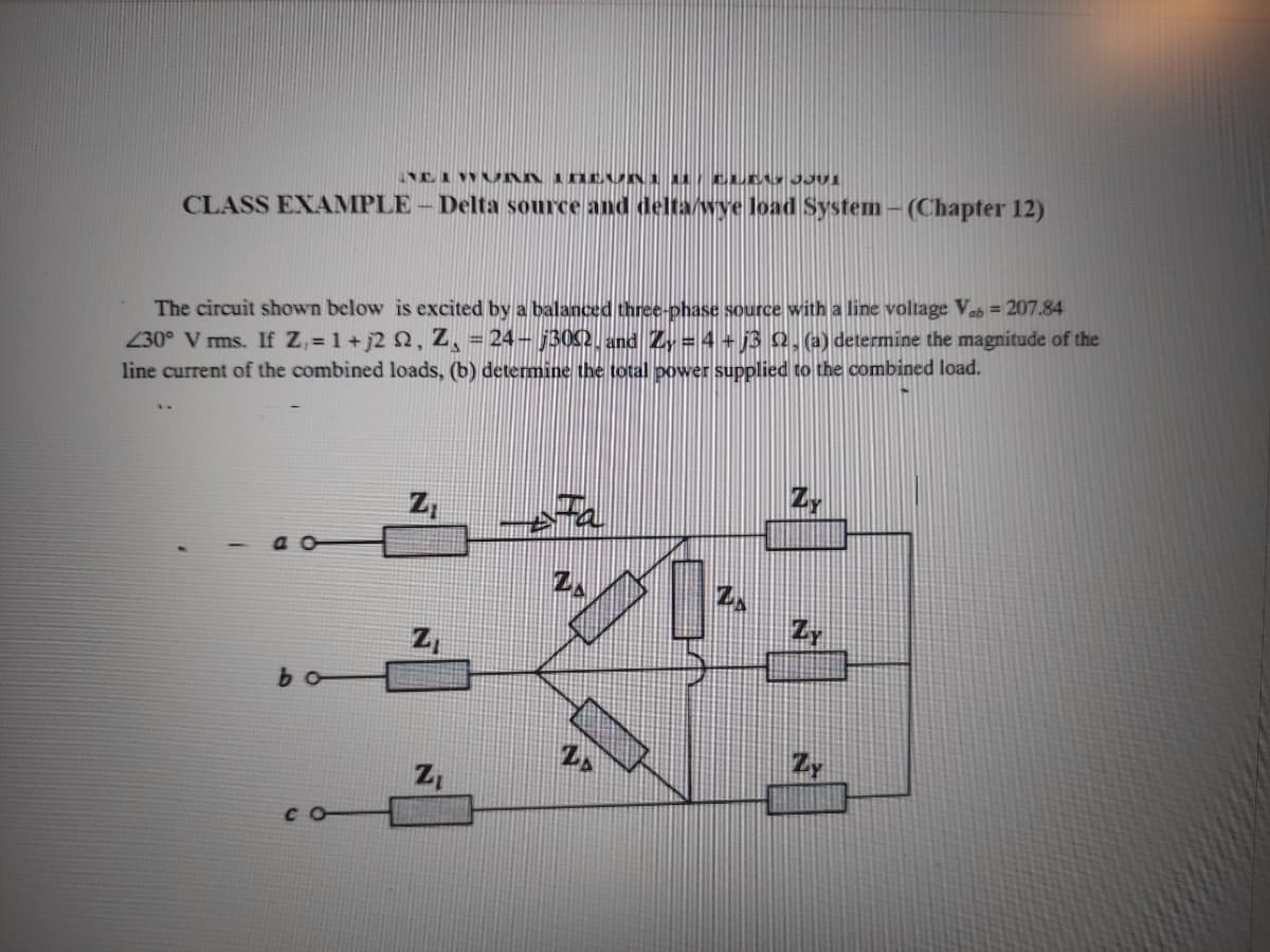 CLASS EXAMPLE - Delta source and delta/wye load System - (Chapter 12)
The circuit shown below is excited by a balanced three-phase source with a line voltage Vab = 207.84
230° V ms. If Z,= 1 +j2 2, Z, = 24- j302. and Zy = 4 + 13 Q, (a) determine the magnitude of the
line current of the combined loads, (b) determine the total power supplied to the combined load.
Z,
bo
