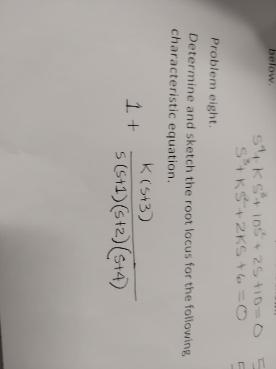 below.
SKS + 105 +25+10=0
S+ KS +2KS +6=0
Problem eight.
Determine and sketch the root locus for the following
characteristic equation.
1 +
K(5+3)
5 (5+1) (5+2) (S+4)
PU