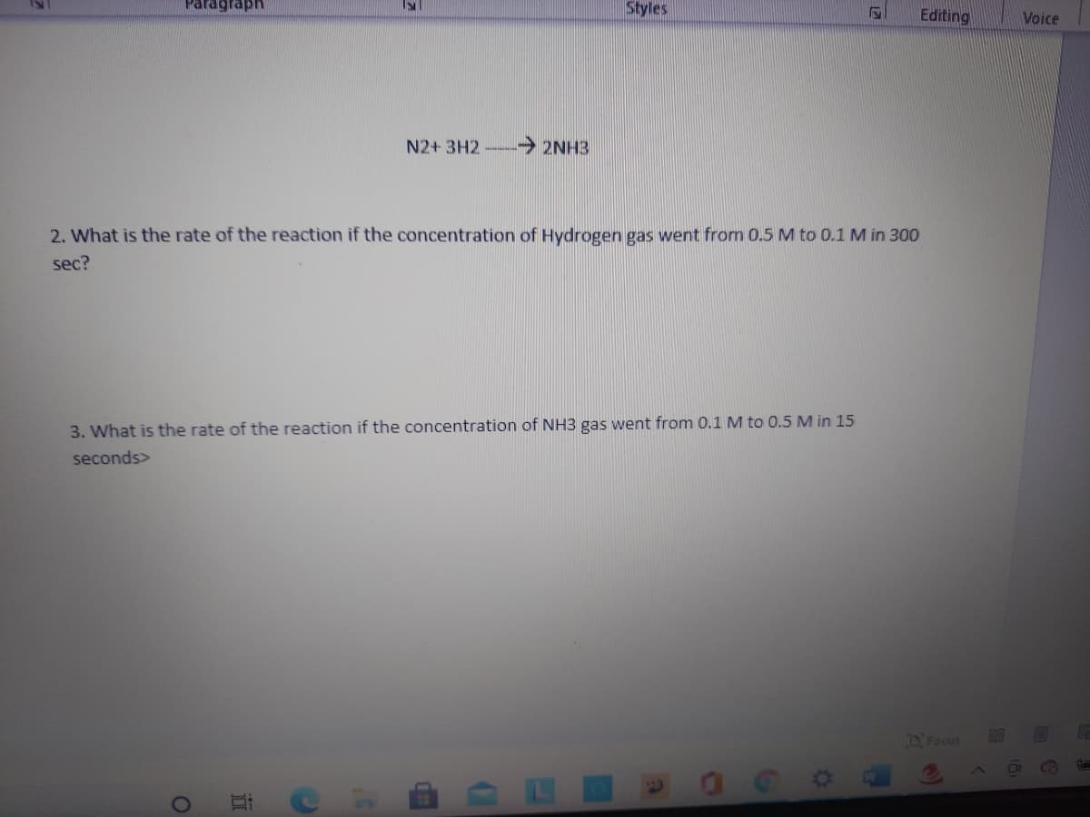 Paragraph
Styles
Editing
Voice
N2+ 3H2
→ 2NH3
2. What is the rate of the reaction if the concentration of Hydrogen gas went from 0.5 M to 0.1 M in 300
sec?
3. What is the rate of the reaction if the concentration of NH3 gas went from 0.1 M to 0.5 M in 15
seconds>
D Focus
